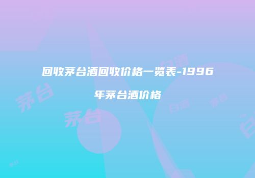回收茅台酒回收价格一览表-1996年茅台酒价格