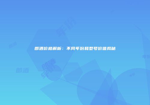 郎酒价格解析：不同年份和型号价值揭秘
