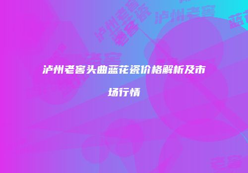 泸州老窖头曲蓝花瓷价格解析及市场行情