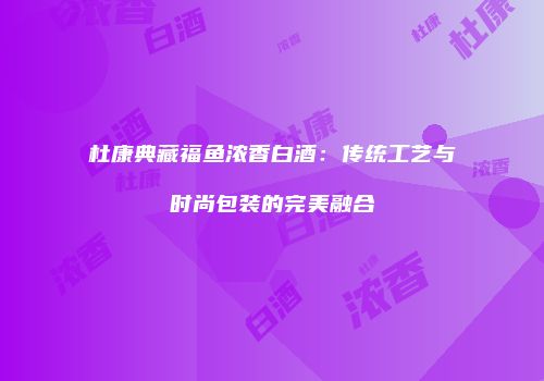 杜康典藏福鱼浓香白酒：传统工艺与时尚包装的完美融合