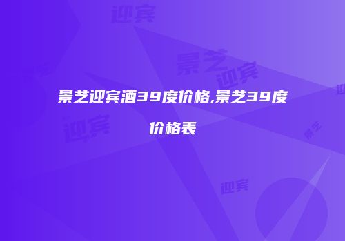 景芝迎宾酒39度价格,景芝39度价格表