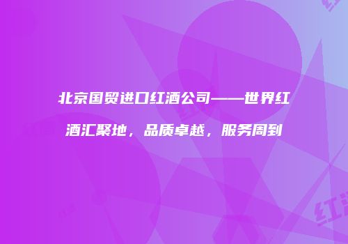 北京国贸进口红酒公司——世界红酒汇聚地，品质卓越，服务周到