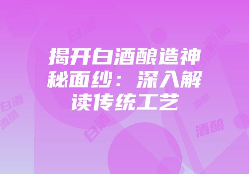 揭开白酒酿造神秘面纱：深入解读传统工艺