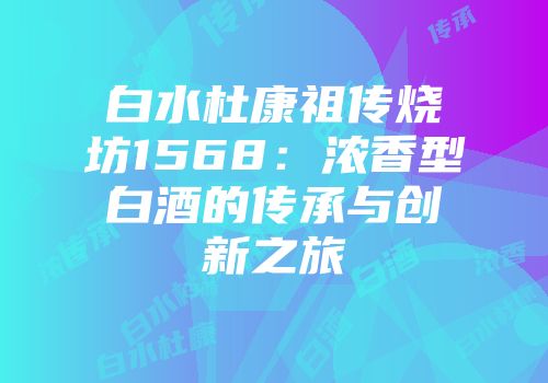 白水杜康祖传烧坊1568：浓香型白酒的传承与创新之旅
