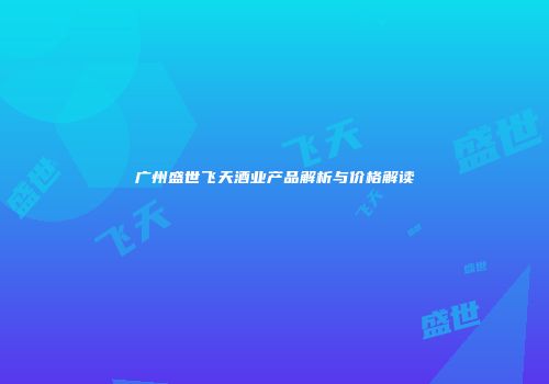 广州盛世飞天酒业产品解析与价格解读