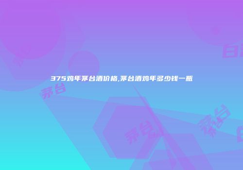 375鸡年茅台酒价格,茅台酒鸡年多少钱一瓶