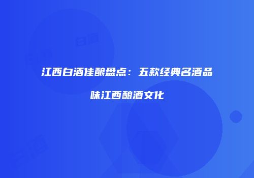 江西白酒佳酿盘点：五款经典名酒品味江西酿酒文化