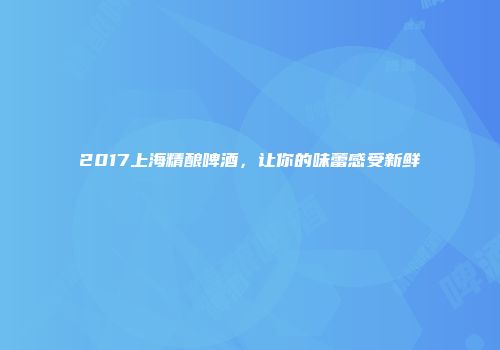 2017上海精酿啤酒，让你的味蕾感受新鲜