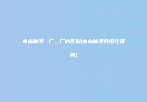 青岛啤酒一厂二厂的区别(青岛啤酒县级代理商)