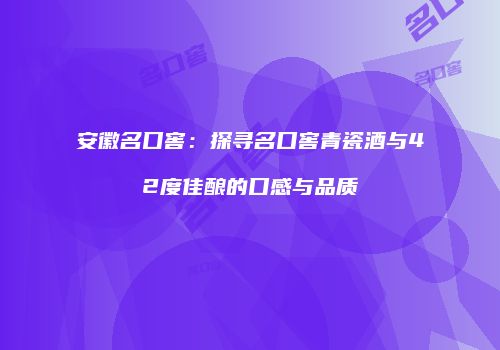 安徽名口窖：探寻名口窖青瓷酒与42度佳酿的口感与品质