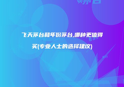 飞天茅台和年份茅台,哪种更值得买(专业人士的选择建议)