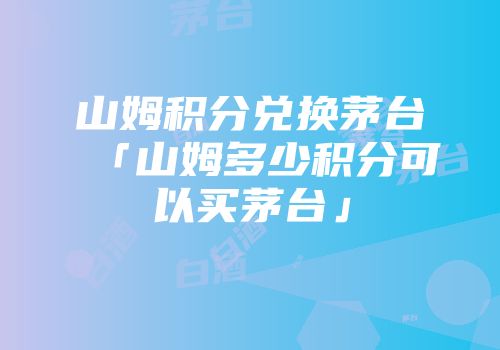 山姆积分兑换茅台「山姆多少积分可以买茅台」