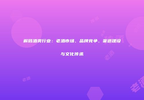解码酒类行业：老酒市场、品牌竞争、渠道建设与文化传承