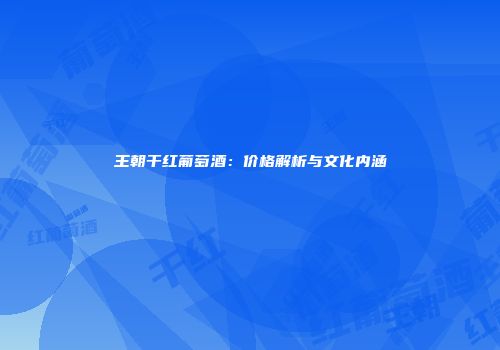 王朝干红葡萄酒：价格解析与文化内涵