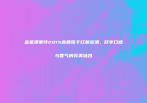 品鉴澳赛诗2015赤霞珠干红葡萄酒，尽享口感与香气的完美结合
