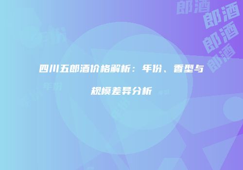 四川五郎酒价格解析：年份、香型与规模差异分析