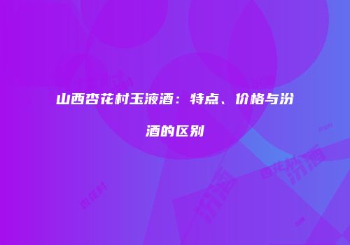 山西杏花村玉液酒：特点、价格与汾酒的区别