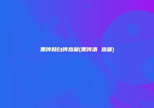 黑啤和白啤热量(黑啤酒 热量)
