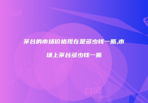 茅台的市场价格现在是多少钱一瓶,市场上茅台多少钱一瓶