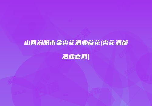 山西汾阳市金杏花酒业荷花(杏花酒都酒业官网)