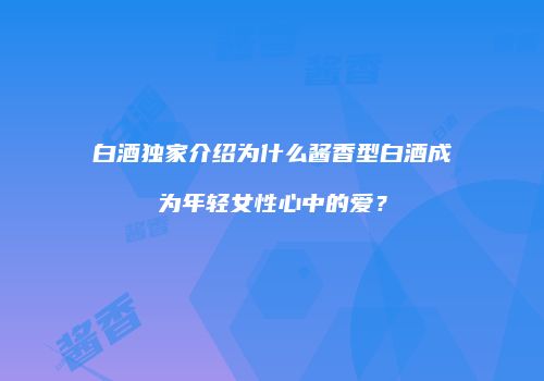 白酒独家介绍为什么酱香型白酒成为年轻女性心中的爱？