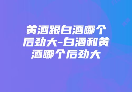 黄酒跟白酒哪个后劲大-白酒和黄酒哪个后劲大