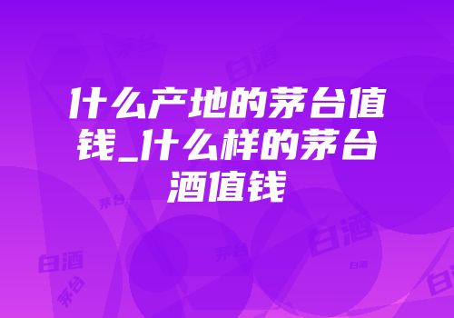 什么产地的茅台值钱_什么样的茅台酒值钱