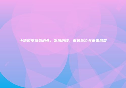 中信国安葡萄酒业：发展历程、市场地位与未来展望