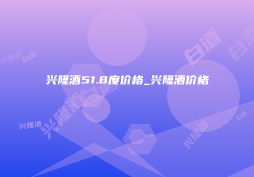 兴隆酒51.8度价格_兴隆酒价格