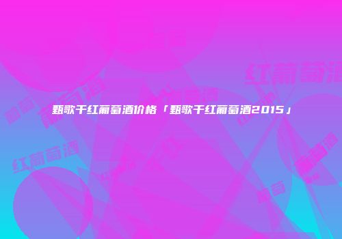 甄歌干红葡萄酒价格「甄歌干红葡萄酒2015」