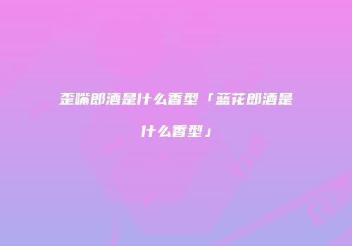 歪嘴郎酒是什么香型「蓝花郎酒是什么香型」