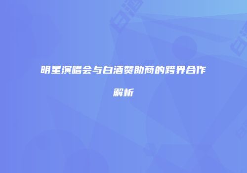 明星演唱会与白酒赞助商的跨界合作解析