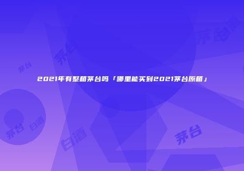 2021年有整箱茅台吗「哪里能买到2021茅台原箱」