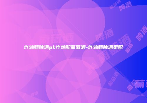 炸鸡和啤酒pk炸鸡配葡萄酒-炸鸡和啤酒更配
