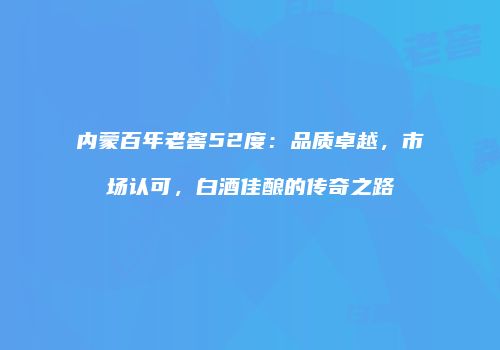 内蒙百年老窖52度：品质卓越，市场认可，白酒佳酿的传奇之路