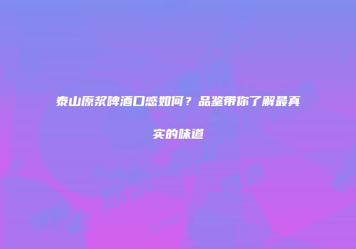 泰山原浆啤酒口感如何？品鉴带你了解最真实的味道