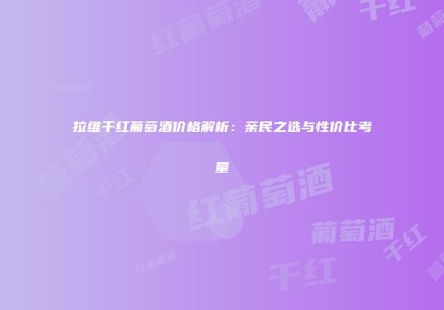 拉维干红葡萄酒价格解析：亲民之选与性价比考量