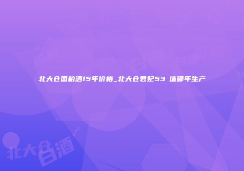 北大仓国粮酒15年价格_北大仓君妃53℃值哪年生产