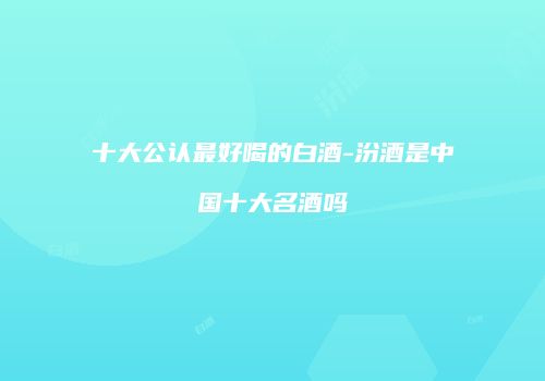 十大公认最好喝的白酒-汾酒是中国十大名酒吗
