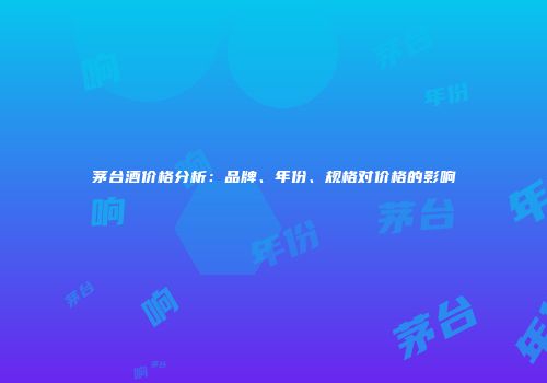 茅台酒价格分析：品牌、年份、规格对价格的影响