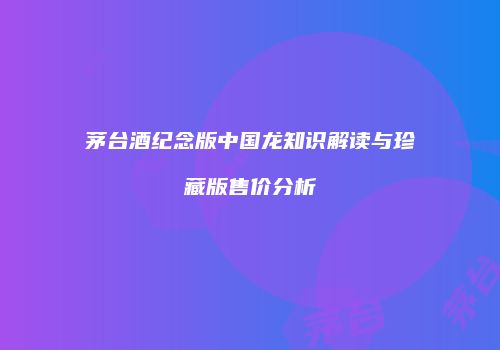 茅台酒纪念版中国龙知识解读与珍藏版售价分析