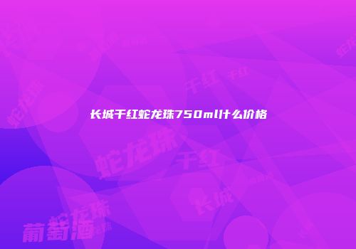 长城干红蛇龙珠750ml什么价格