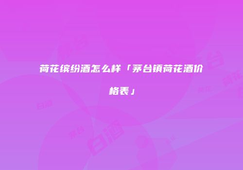 荷花缤纷酒怎么样「茅台镇荷花酒价格表」