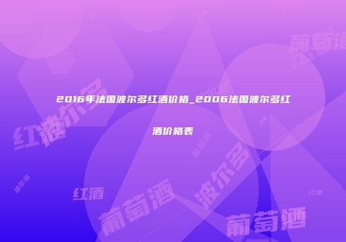 2016年法国波尔多红酒价格_2006法国波尔多红酒价格表