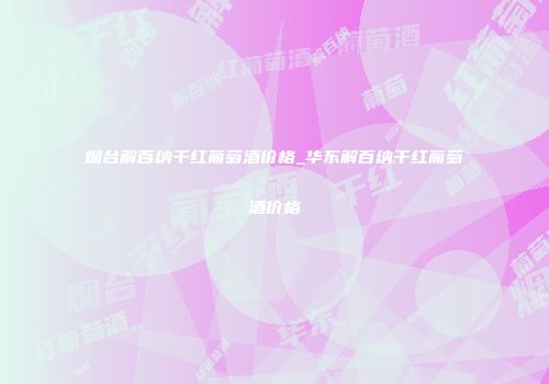 烟台解百纳干红葡萄酒价格_华东解百纳干红葡萄酒价格