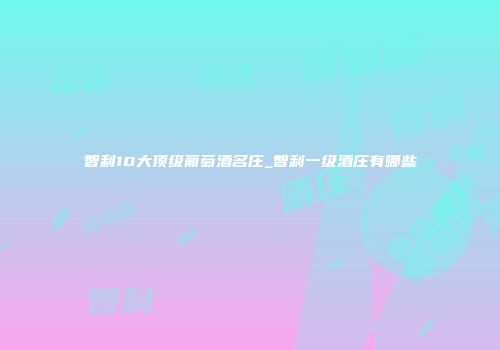 智利10大顶级葡萄酒名庄_智利一级酒庄有哪些