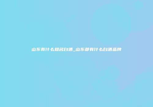 山东有什么知名白酒_山东都有什么白酒品牌
