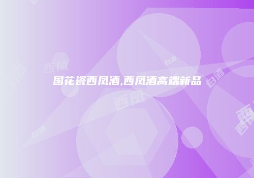 国花瓷西凤酒,西凤酒高端新品