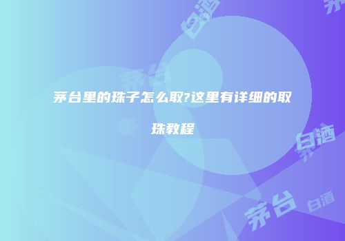 茅台里的珠子怎么取?这里有详细的取珠教程