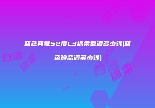 蓝色典藏52度L3绵柔型酒多少钱(蓝色珍品酒多少钱)